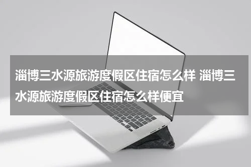 淄博三水源旅游度假区住宿怎么样 淄博三水源旅游度假区住宿怎么样便宜