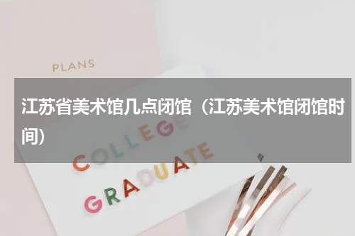 江苏省美术馆几点闭馆（江苏美术馆闭馆时间）