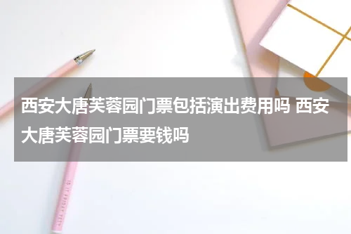 西安大唐芙蓉园门票包括演出费用吗 西安大唐芙蓉园门票要钱吗
