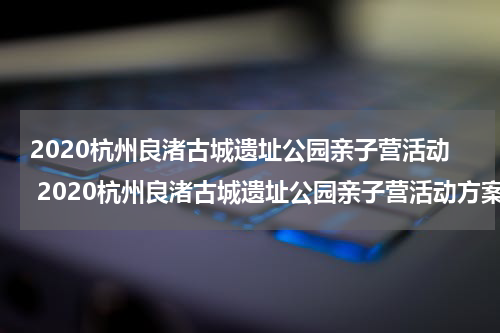 2020杭州良渚古城遗址公园亲子营活动 2020杭州良渚古城遗址公园亲子营活动方案