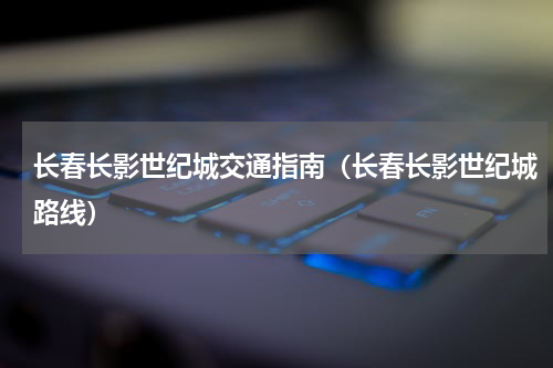 长春长影世纪城交通指南（长春长影世纪城路线）