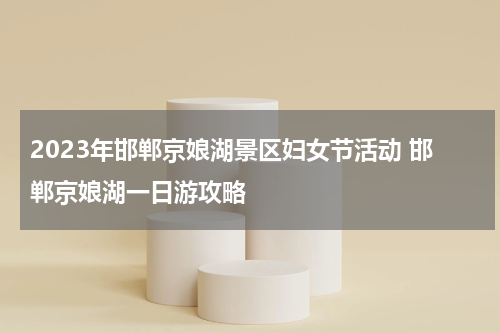 2023年邯郸京娘湖景区妇女节活动 邯郸京娘湖一日游攻略