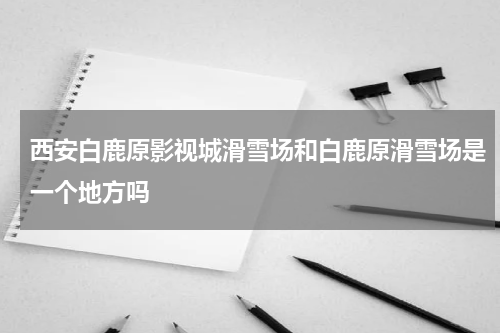 西安白鹿原影视城滑雪场和白鹿原滑雪场是一个地方吗