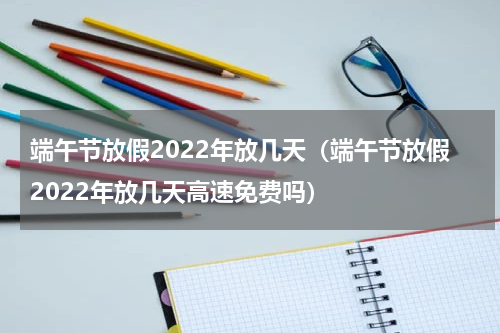 端午节放假2022年放几天（端午节放假2022年放几天高速免费吗）