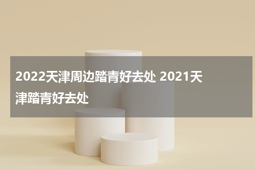 2022天津周边踏青好去处 2021天津踏青好去处