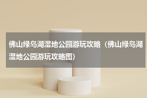佛山绿岛湖湿地公园游玩攻略（佛山绿岛湖湿地公园游玩攻略图）