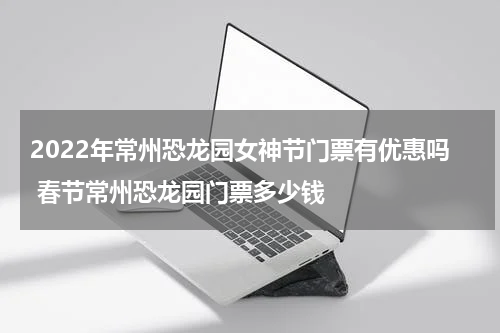 2022年常州恐龙园女神节门票有优惠吗 春节常州恐龙园门票多少钱