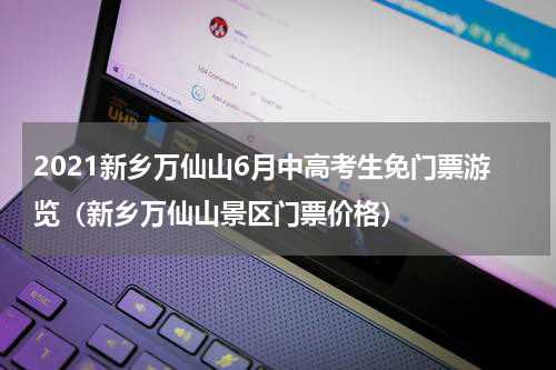2021新乡万仙山6月中高考生免门票游览（新乡万仙山景区门票价格）