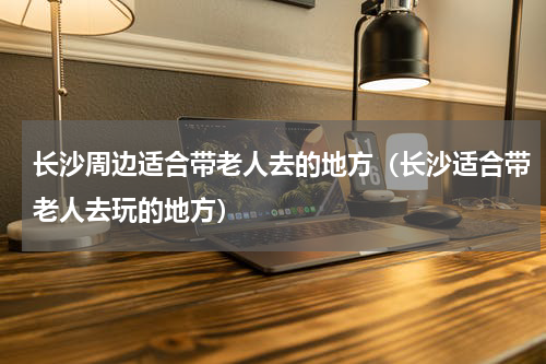 长沙周边适合带老人去的地方（长沙适合带老人去玩的地方）
