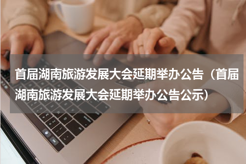 首届湖南旅游发展大会延期举办公告（首届湖南旅游发展大会延期举办公告公示）