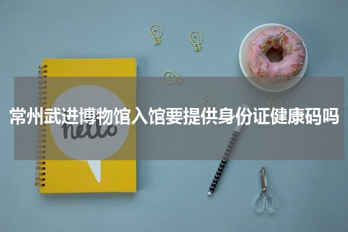 常州武进博物馆入馆要提供身份证健康码吗