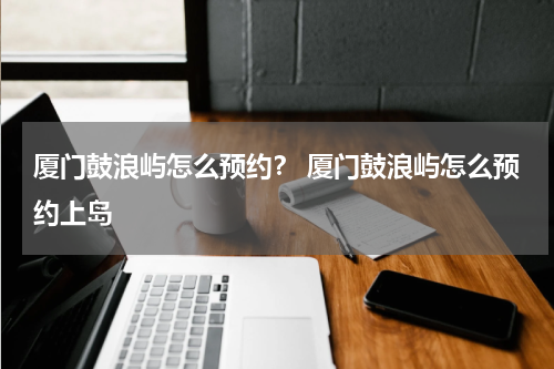 厦门鼓浪屿怎么预约？ 厦门鼓浪屿怎么预约上岛