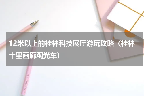 12米以上的桂林科技展厅游玩攻略（桂林十里画廊观光车）
