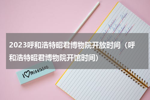 2023呼和浩特昭君博物院开放时间（呼和浩特昭君博物院开馆时间）