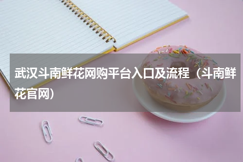 武汉斗南鲜花网购平台入口及流程（斗南鲜花官网）