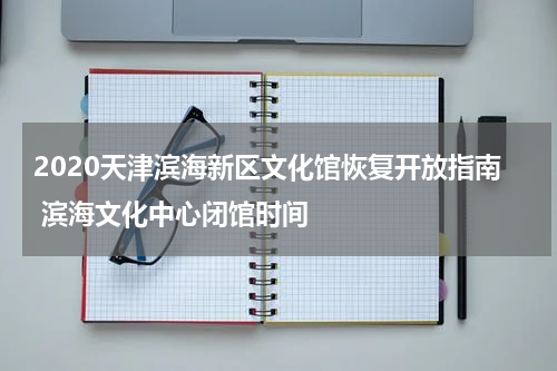 2020天津滨海新区文化馆恢复开放指南 滨海文化中心闭馆时间