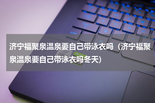 济宁福聚泉温泉要自己带泳衣吗（济宁福聚泉温泉要自己带泳衣吗冬天）