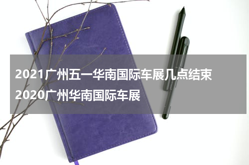 2021广州五一华南国际车展几点结束 2020广州华南国际车展