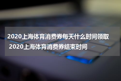 2020上海体育消费券每天什么时间领取 2020上海体育消费券结束时间