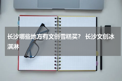 长沙哪些地方有文创雪糕买？ 长沙文创冰淇淋
