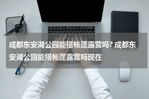 成都东安湖公园能搭帐篷露营吗? 成都东安湖公园能搭帐篷露营吗现在