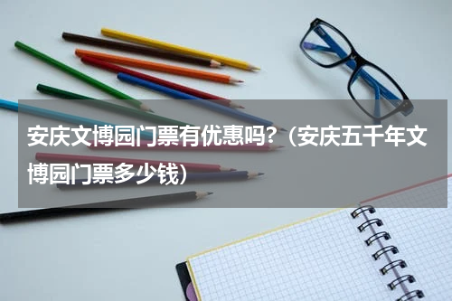 安庆文博园门票有优惠吗?（安庆五千年文博园门票多少钱）