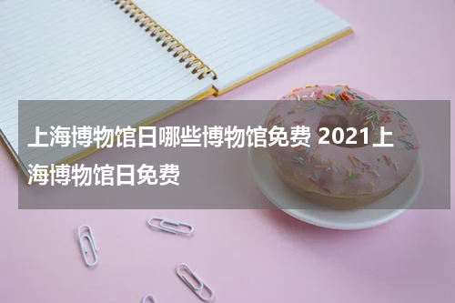 上海博物馆日哪些博物馆免费 2021上海博物馆日免费