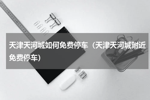 天津天河城如何免费停车（天津天河城附近免费停车）