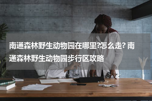 南通森林野生动物园在哪里?怎么走? 南通森林野生动物园步行区攻略