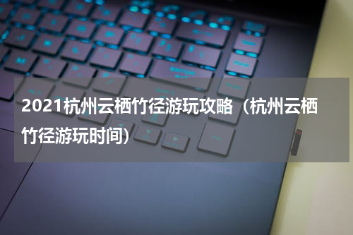 2021杭州云栖竹径游玩攻略（杭州云栖竹径游玩时间）