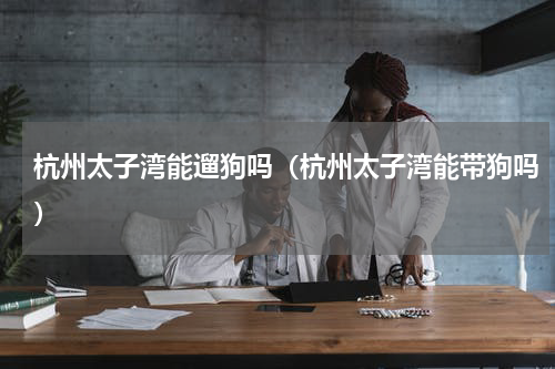 杭州太子湾能遛狗吗（杭州太子湾能带狗吗）
