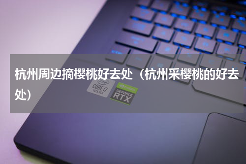 杭州周边摘樱桃好去处（杭州采樱桃的好去处）