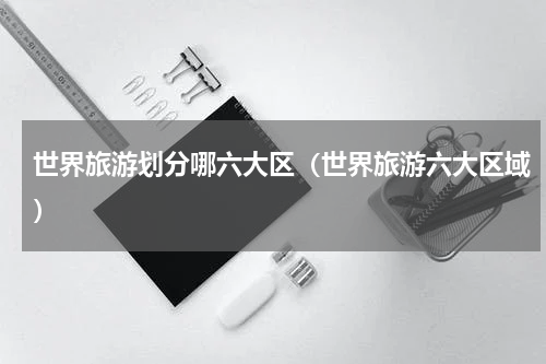 世界旅游划分哪六大区（世界旅游六大区域）