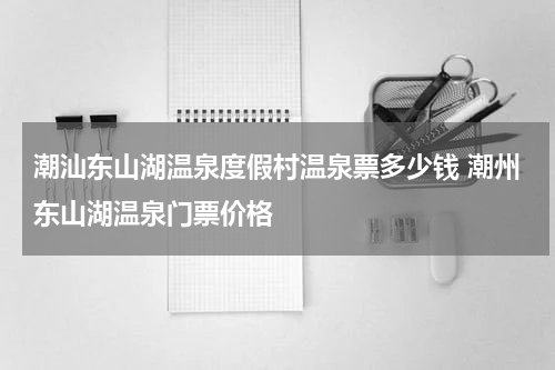 潮汕东山湖温泉度假村温泉票多少钱 潮州东山湖温泉门票价格
