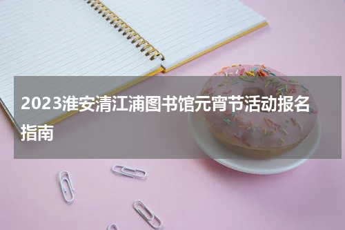 2023淮安清江浦图书馆元宵节活动报名指南