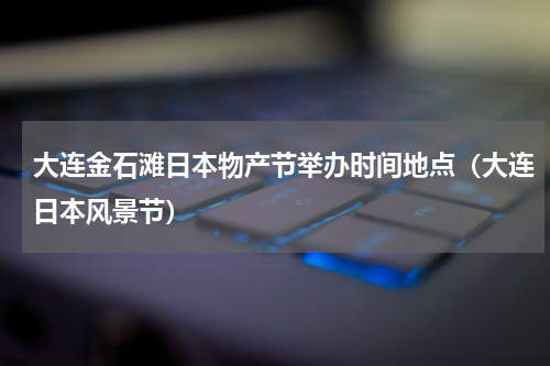 大连金石滩日本物产节举办时间地点（大连日本风景节）