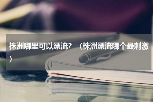株洲哪里可以漂流？（株洲漂流哪个最刺激）