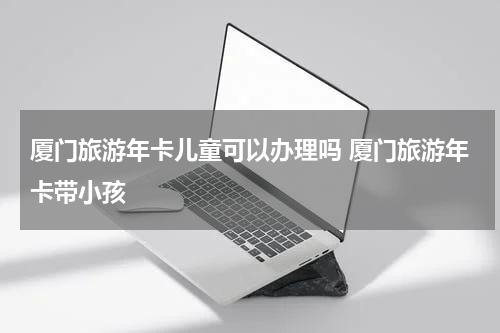厦门旅游年卡儿童可以办理吗 厦门旅游年卡带小孩
