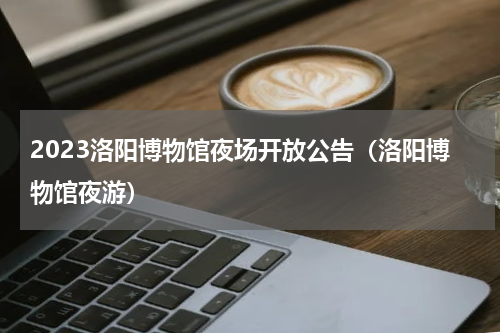 2023洛阳博物馆夜场开放公告（洛阳博物馆夜游）