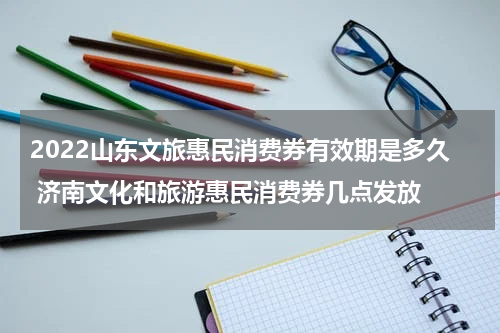 2022山东文旅惠民消费券有效期是多久 济南文化和旅游惠民消费券几点发放