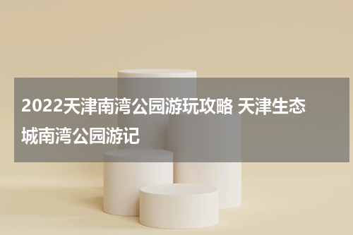 2022天津南湾公园游玩攻略 天津生态城南湾公园游记