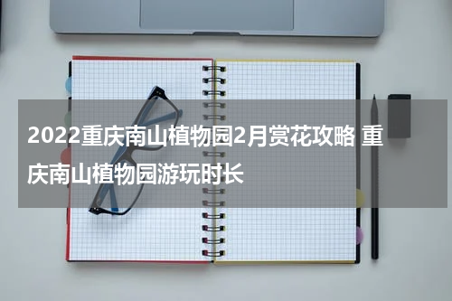 2022重庆南山植物园2月赏花攻略 重庆南山植物园游玩时长