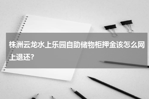 株洲云龙水上乐园自助储物柜押金该怎么网上退还？