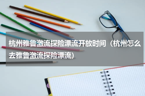 杭州雅鲁激流探险漂流开放时间（杭州怎么去雅鲁激流探险漂流）