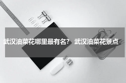 武汉油菜花哪里最有名？ 武汉油菜花景点