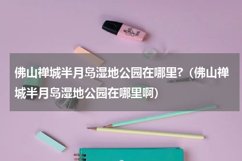 佛山禅城半月岛湿地公园在哪里?（佛山禅城半月岛湿地公园在哪里啊）