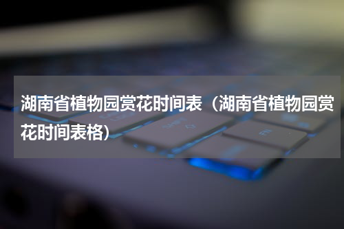 湖南省植物园赏花时间表（湖南省植物园赏花时间表格）