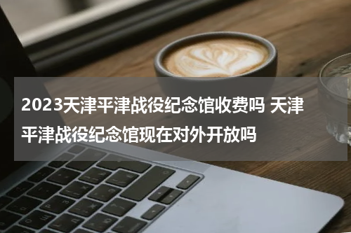 2023天津平津战役纪念馆收费吗 天津平津战役纪念馆现在对外开放吗