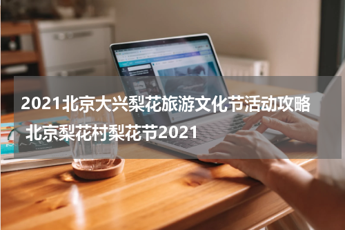 2021北京大兴梨花旅游文化节活动攻略 北京梨花村梨花节2021