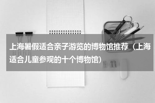 上海暑假适合亲子游览的博物馆推荐（上海适合儿童参观的十个博物馆）